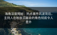 海角深度揭秘：热点事件风波背后，主持人在粉丝见面会的角色彻底令人意外