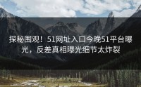 探秘围观！51网址入口今晚51平台曝光，反差真相曝光细节太炸裂
