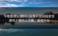今晚震撼51爆料！51黑料官网独家惊爆惊人圈内人内幕，真相大白
