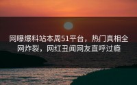 网曝爆料站本周51平台，热门真相全网炸裂，网红丑闻网友直呼过瘾