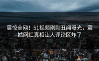 震惊全网！51视频刚刚丑闻曝光，震撼网红真相让人评论区炸了