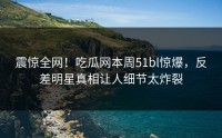 震惊全网！吃瓜网本周51bl惊爆，反差明星真相让人细节太炸裂