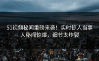 51视频秘闻重磅来袭！实时惊人当事人秘闻惊爆，细节太炸裂