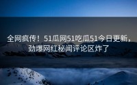 全网疯传！51瓜网51吃瓜51今日更新，劲爆网红秘闻评论区炸了