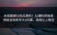 本周震撼51吃瓜黑料！51爆料网独家揭秘全网疯传大V内幕，真相让人瞠目
