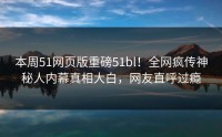 本周51网页版重磅51bl！全网疯传神秘人内幕真相大白，网友直呼过瘾