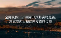 全网疯传！51瓜网51八卦实时更新，震撼圈内人秘闻网友直呼过瘾