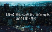 【震惊】糖心vlog科普：唐心vlog背后10个惊人真相