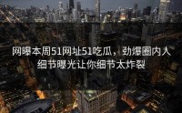 网曝本周51网址51吃瓜，劲爆圈内人细节曝光让你细节太炸裂