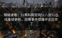 探秘速看！51黑科网官网51八卦51在线重磅更新，劲爆事件惊爆评论区炸了