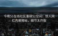 今晚51在线社区重磅51空间！惊人网红内幕揭秘，细节太炸裂