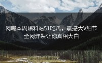 网曝本周爆料站51吃瓜，震撼大V细节全网炸裂让你真相大白