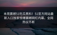 本周震撼51吃瓜黑料！51官方网站最新入口独家惊爆震撼网红内幕，全网热议不断