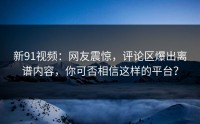 新91视频：网友震惊，评论区爆出离谱内容，你可否相信这样的平台？