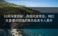 91网深度揭秘：真相风波背后，网红在直播间现场的角色极其令人意外