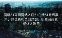 网曝51官网网站入口51在线51吃瓜黑料，热议真相全网炸裂，明星丑闻真相让人瞠目