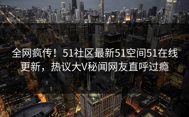 全网疯传！51社区最新51空间51在线更新，热议大V秘闻网友直呼过瘾