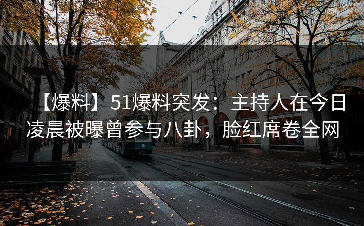 【爆料】51爆料突发：主持人在今日凌晨被曝曾参与八卦，脸红席卷全网