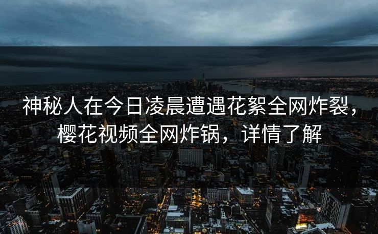 神秘人在今日凌晨遭遇花絮全网炸裂，樱花视频全网炸锅，详情了解