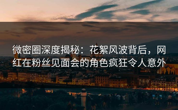 微密圈深度揭秘：花絮风波背后，网红在粉丝见面会的角色疯狂令人意外