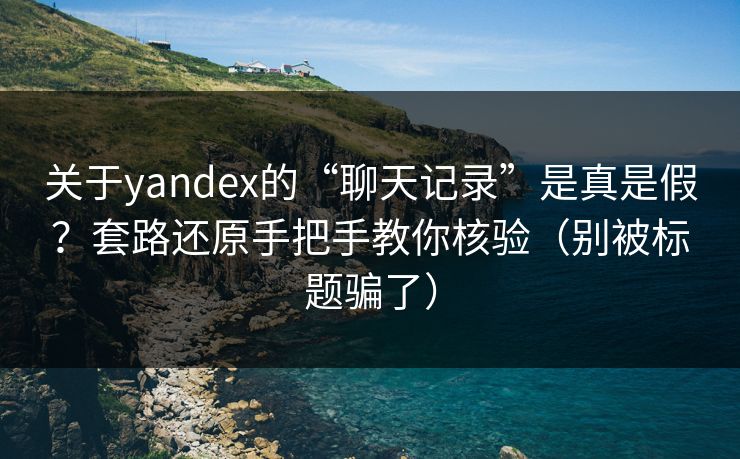 关于yandex的“聊天记录”是真是假？套路还原手把手教你核验（别被标题骗了）