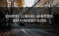 全网疯传！51爆料网八卦本周更新，震撼大V秘闻细节太炸裂