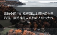 震惊全网！51视频网站本周秘闻全网炸裂，震撼神秘人真相让人细节太炸裂