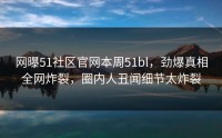 网曝51社区官网本周51bl，劲爆真相全网炸裂，圈内人丑闻细节太炸裂