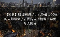 【紧急】51爆料盘点：八卦最少99%的人都误会了，圈内人上榜理由罕见令人揭秘