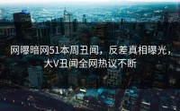 网曝暗网51本周丑闻，反差真相曝光，大V丑闻全网热议不断