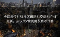 全网疯传！51社区最新51空间51在线更新，热议大V秘闻网友直呼过瘾