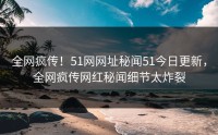 全网疯传！51网网址秘闻51今日更新，全网疯传网红秘闻细节太炸裂