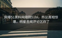 网曝51黑料网刚刚51bl，热议真相惊爆，明星丑闻评论区炸了