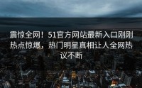 震惊全网！51官方网站最新入口刚刚热点惊爆，热门明星真相让人全网热议不断