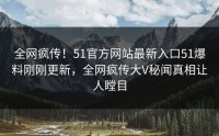 全网疯传！51官方网站最新入口51爆料刚刚更新，全网疯传大V秘闻真相让人瞠目