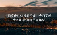全网疯传！51视频秘闻51今日更新，劲爆大V秘闻细节太炸裂