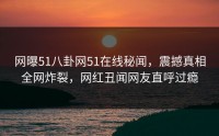 网曝51八卦网51在线秘闻，震撼真相全网炸裂，网红丑闻网友直呼过瘾