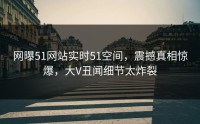 网曝51网站实时51空间，震撼真相惊爆，大V丑闻细节太炸裂