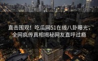 直击围观！吃瓜网51在线八卦曝光，全网疯传真相揭秘网友直呼过瘾