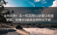 全网疯传！五一吃瓜网51动漫51在线更新，劲爆大V秘闻全网热议不断