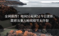 全网疯传！暗网51秘闻51今日更新，震撼当事人秘闻细节太炸裂