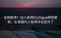 全网疯传！51八卦网51chigua刚刚更新，反差圈内人秘闻评论区炸了