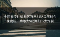 全网疯传！51社区官网51吃瓜黑料今晚更新，劲爆大V秘闻细节太炸裂