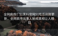 全网疯传！51黑料官网51吃瓜刚刚更新，全网疯传当事人秘闻真相让人瞠目
