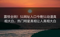 震惊全网！51网址入口今晚51动漫真相大白，热门明星真相让人真相大白