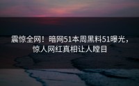 震惊全网！暗网51本周黑料51曝光，惊人网红真相让人瞠目