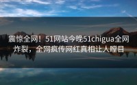 震惊全网！51网站今晚51chigua全网炸裂，全网疯传网红真相让人瞠目