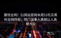 震惊全网！51网站官网本周51吃瓜黑料全网炸裂，热门当事人真相让人真相大白