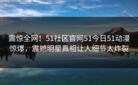 震惊全网！51社区官网51今日51动漫惊爆，震撼明星真相让人细节太炸裂