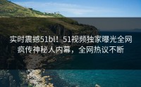 实时震撼51bl！51视频独家曝光全网疯传神秘人内幕，全网热议不断
